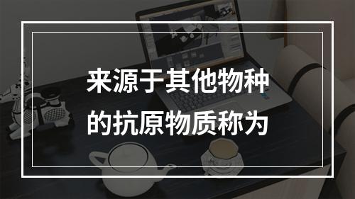 来源于其他物种的抗原物质称为