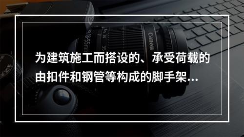 为建筑施工而搭设的、承受荷载的由扣件和钢管等构成的脚手架与支