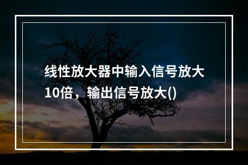 线性放大器中输入信号放大10倍，输出信号放大()