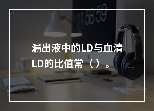 漏出液中的LD与血清LD的比值常（ ）。