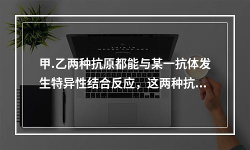 甲.乙两种抗原都能与某一抗体发生特异性结合反应，这两种抗原相