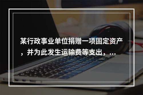 某行政事业单位捐赠一项固定资产，并为此发生运输费等支出，则在