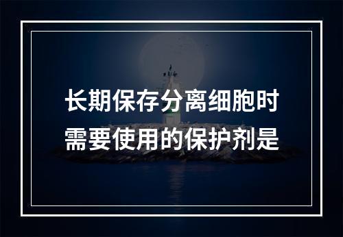 长期保存分离细胞时需要使用的保护剂是