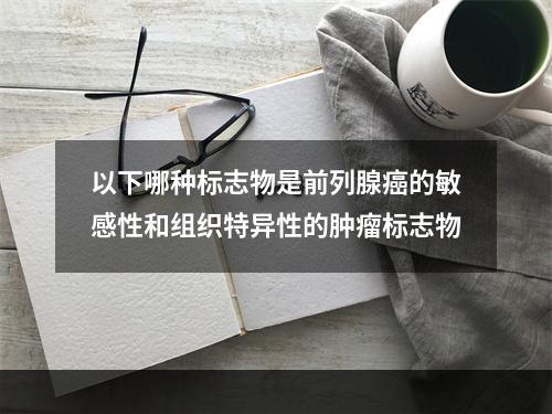 以下哪种标志物是前列腺癌的敏感性和组织特异性的肿瘤标志物