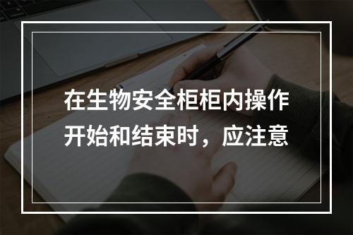 在生物安全柜柜内操作开始和结束时，应注意