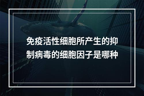 免疫活性细胞所产生的抑制病毒的细胞因子是哪种