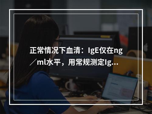 正常情况下血清：IgE仅在ng／ml水平，用常规测定IgG或