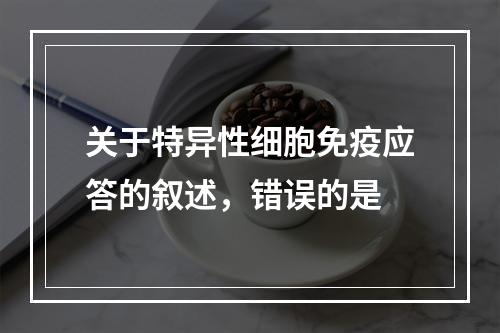 关于特异性细胞免疫应答的叙述，错误的是