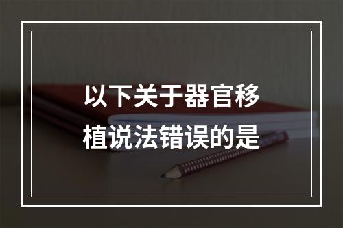 以下关于器官移植说法错误的是