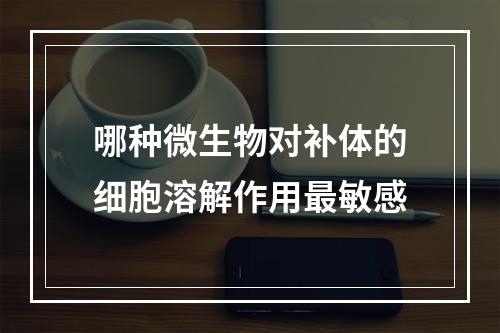 哪种微生物对补体的细胞溶解作用最敏感