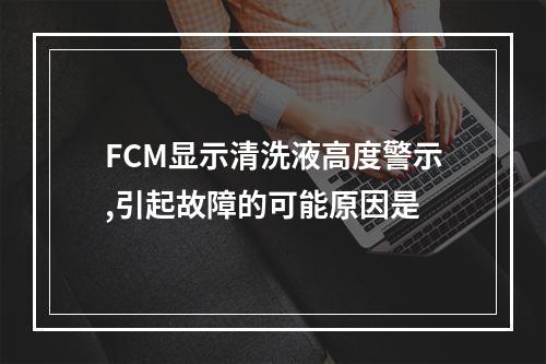 FCM显示清洗液高度警示,引起故障的可能原因是