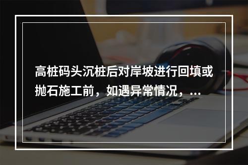 高桩码头沉桩后对岸坡进行回填或抛石施工前，如遇异常情况，如大