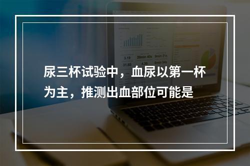 尿三杯试验中，血尿以第一杯为主，推测出血部位可能是