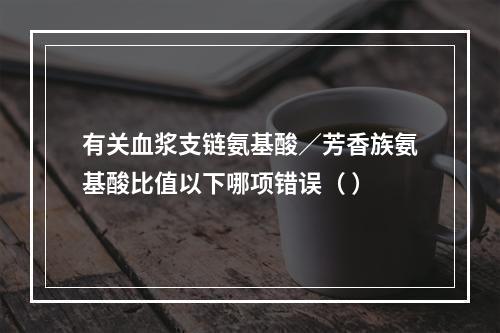 有关血浆支链氨基酸／芳香族氨基酸比值以下哪项错误（ ）