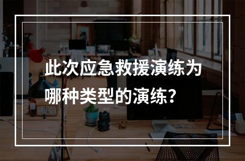 此次应急救援演练为哪种类型的演练？