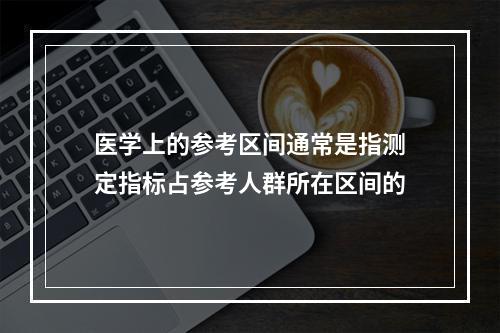 医学上的参考区间通常是指测定指标占参考人群所在区间的