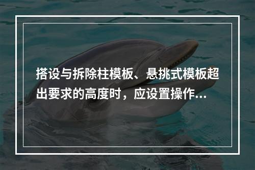 搭设与拆除柱模板、悬挑式模板超出要求的高度时，应设置操作平台