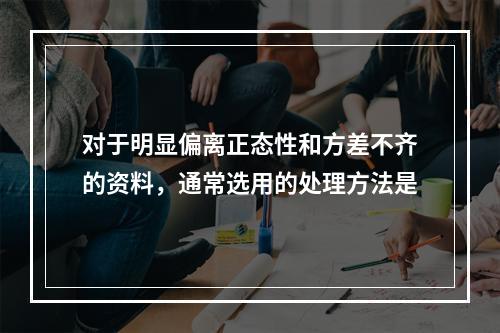 对于明显偏离正态性和方差不齐的资料，通常选用的处理方法是