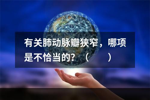 有关肺动脉瓣狭窄，哪项是不恰当的？（　　）