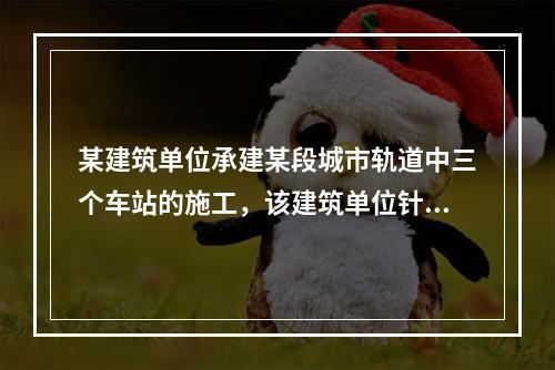 某建筑单位承建某段城市轨道中三个车站的施工，该建筑单位针对车