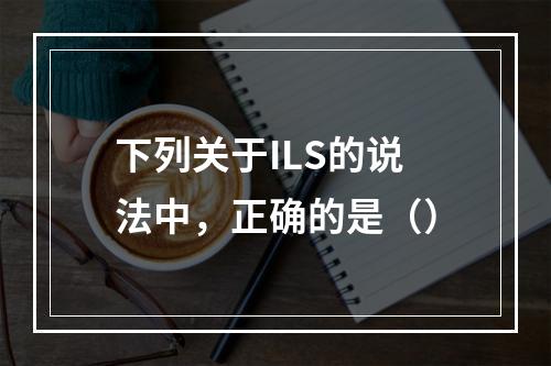 下列关于ILS的说法中，正确的是（）