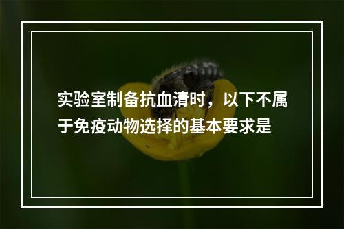 实验室制备抗血清时，以下不属于免疫动物选择的基本要求是