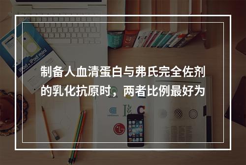 制备人血清蛋白与弗氏完全佐剂的乳化抗原时，两者比例最好为