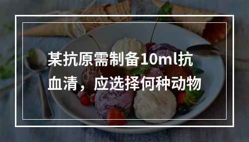 某抗原需制备10ml抗血清，应选择何种动物