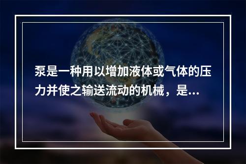 泵是一种用以增加液体或气体的压力并使之输送流动的机械，是一种