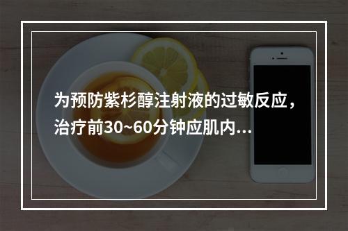 为预防紫杉醇注射液的过敏反应，治疗前30~60分钟应肌内注射