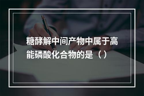 糖酵解中间产物中属于高能磷酸化合物的是（ ）