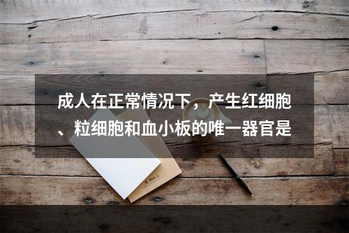 成人在正常情况下，产生红细胞、粒细胞和血小板的唯一器官是