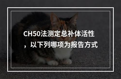 CH50法测定总补体活性，以下列哪项为报告方式