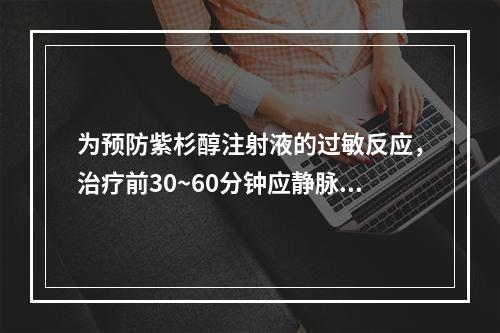 为预防紫杉醇注射液的过敏反应，治疗前30~60分钟应静脉注射