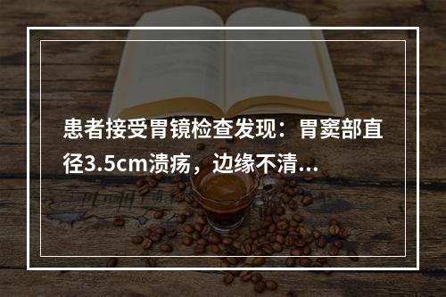 患者接受胃镜检查发现：胃窦部直径3.5cm溃疡，边缘不清楚，