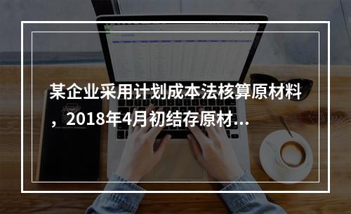 某企业采用计划成本法核算原材料，2018年4月初结存原材料计