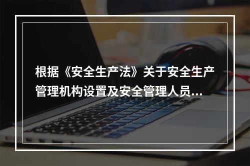 根据《安全生产法》关于安全生产管理机构设置及安全管理人员配备