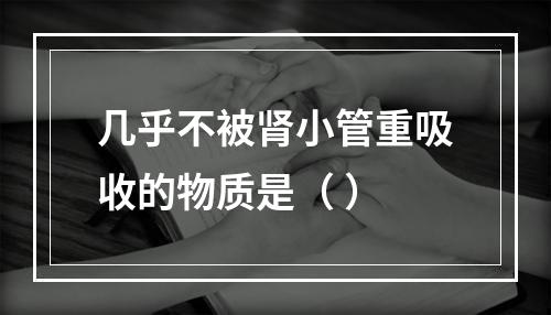 几乎不被肾小管重吸收的物质是（ ）