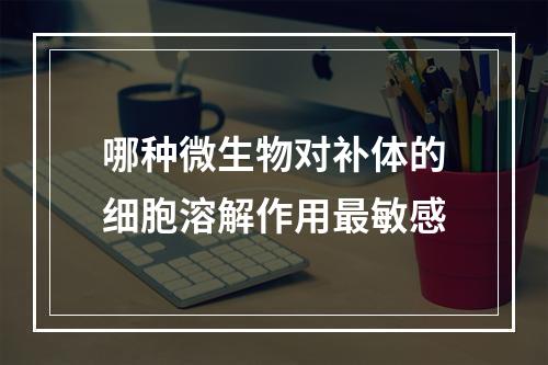 哪种微生物对补体的细胞溶解作用最敏感