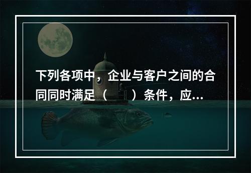 下列各项中，企业与客户之间的合同同时满足（　　）条件，应当在