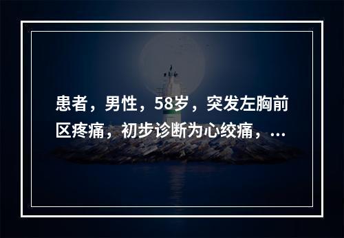 患者，男性，58岁，突发左胸前区疼痛，初步诊断为心绞痛，拟进