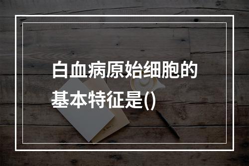 白血病原始细胞的基本特征是()