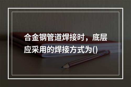 合金钢管道焊接时，底层应采用的焊接方式为()