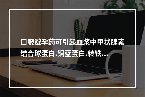 口服避孕药可引起血浆中甲状腺素结合球蛋白.铜蓝蛋白.转铁蛋白