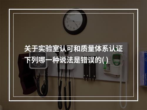 关于实验室认可和质量体系认证下列哪一种说法是错误的( )