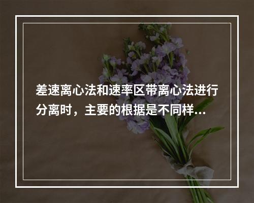 差速离心法和速率区带离心法进行分离时，主要的根据是不同样品组