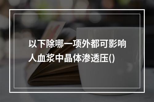 以下除哪一项外都可影响人血浆中晶体渗透压()