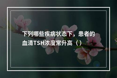 下列哪些疾病状态下，患者的血清TSH浓度常升高（ ）