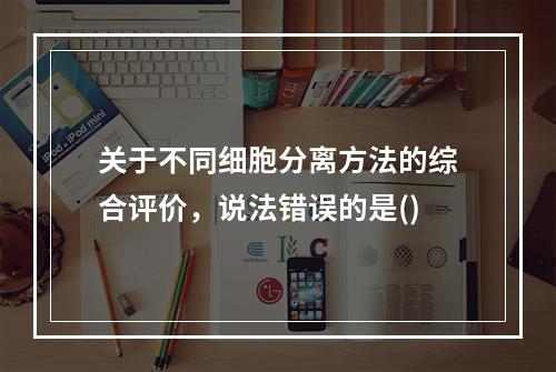 关于不同细胞分离方法的综合评价，说法错误的是()