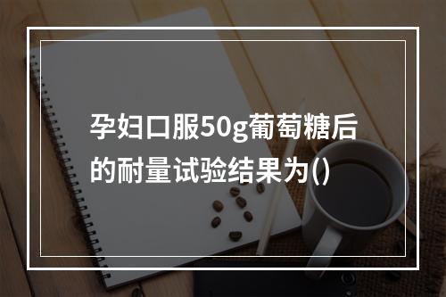 孕妇口服50g葡萄糖后的耐量试验结果为()